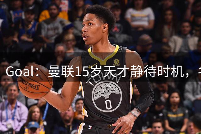 Goal：曼联15岁天才静待时机，名宿不建议本赛季贸然完成首秀